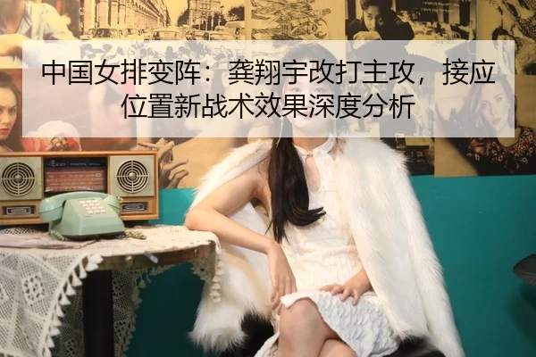 中国女排变阵：龚翔宇改打主攻，接应位置新战术效果深度分析