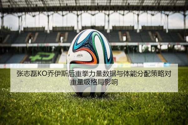 张志磊KO乔伊斯后重拳力量数据与体能分配策略对重量级格局影响