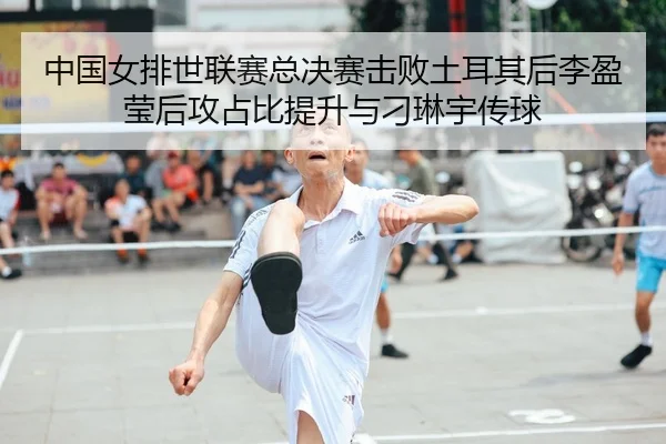 中国女排世联赛总决赛击败土耳其后李盈莹后攻占比提升与刁琳宇传球